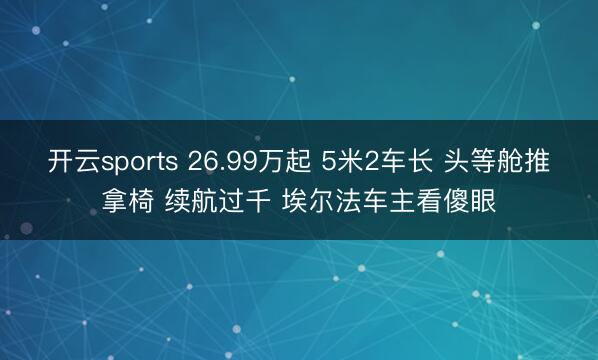 开云sports 26.99万起 5米2车长 头等舱推拿椅 续航过千 埃尔法车主看傻眼