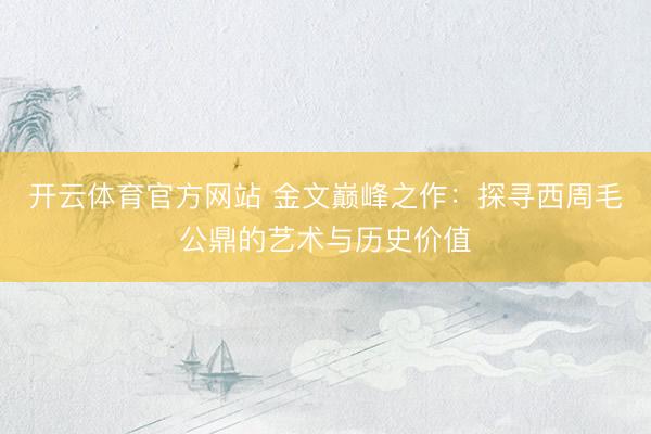 开云体育官方网站 金文巅峰之作:探寻西周毛公鼎的艺术与历史价值