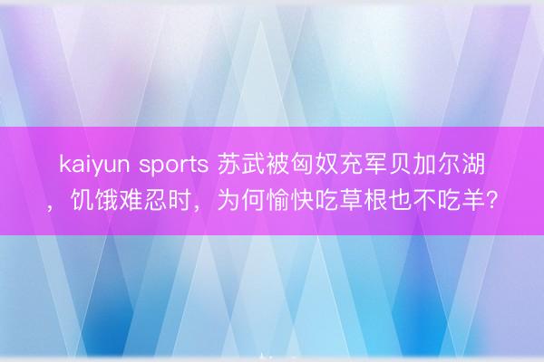 kaiyun sports 苏武被匈奴充军贝加尔湖，饥饿难忍时，为何愉快吃草根也不吃羊？