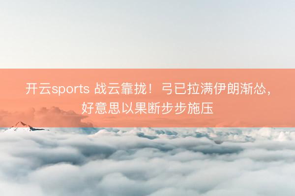 开云sports 战云靠拢！弓已拉满伊朗渐怂，好意思以果断步步施压