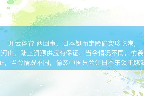 开云体育 两回事,日本铤而走险偷袭珍珠港,是因为占领了中国大片河山,陆上资源供应有保证,当今情况不同,偷袭中国只会让日本东谈主跳海