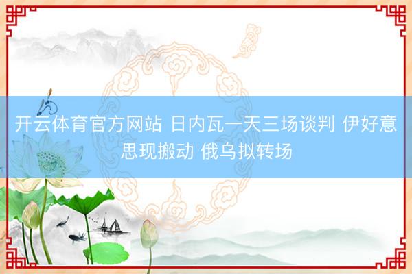 开云体育官方网站 日内瓦一天三场谈判 伊好意思现搬动 俄乌拟转场