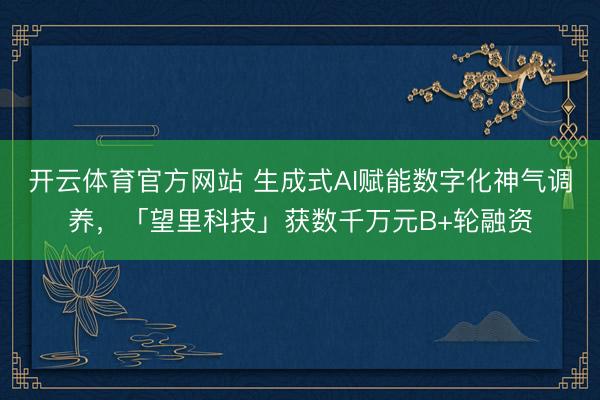 开云体育官方网站 生成式AI赋能数字化神气调养,「望里科技」获数千万元B+轮融资