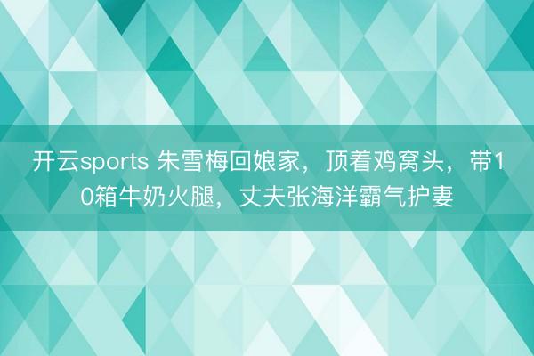 开云sports 朱雪梅回娘家，顶着鸡窝头，带10箱牛奶火腿，丈夫张海洋霸气护妻