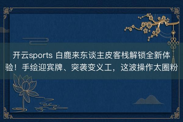 开云sports 白鹿来东谈主皮客栈解锁全新体验!手绘迎宾牌、突袭变义工,这波操作太圈粉