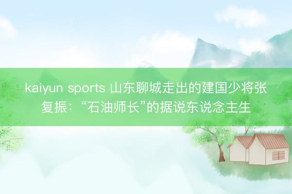 kaiyun sports 山东聊城走出的建国少将张复振：“石油师长”的据说东说念主生