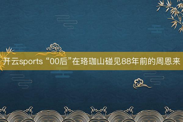 开云sports “00后”在珞珈山碰见88年前的周恩来