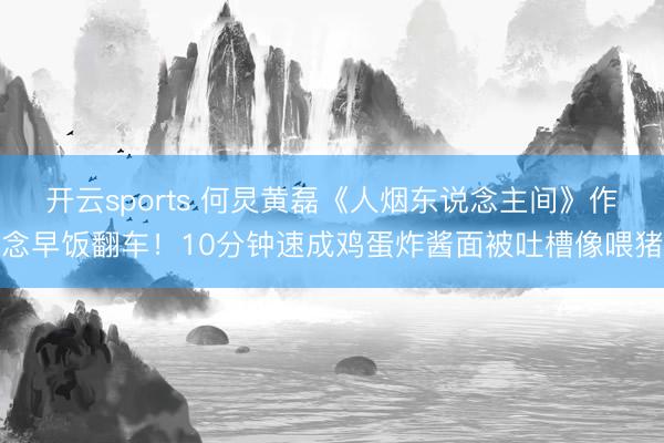 开云sports 何炅黄磊《人烟东说念主间》作念早饭翻车！10分钟速成鸡蛋炸酱面被吐槽像喂猪
