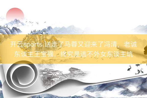 开云sports 送走了马蓉又迎来了冯清，老诚东谈主王宝强，终究是逃不外女东谈主坑