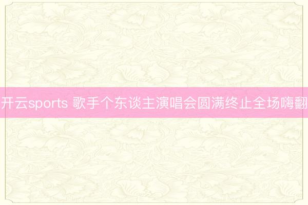 开云sports 歌手个东谈主演唱会圆满终止全场嗨翻