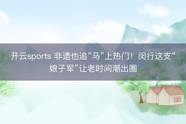 开云sports 非遗也追“马”上热门！闵行这支“娘子军”让老时间潮出圈
