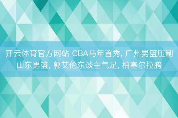 开云体育官方网站 CBA马年首秀， 广州男篮压制山东男篮， 郭艾伦东谈主气足， 柏塞尔拉胯