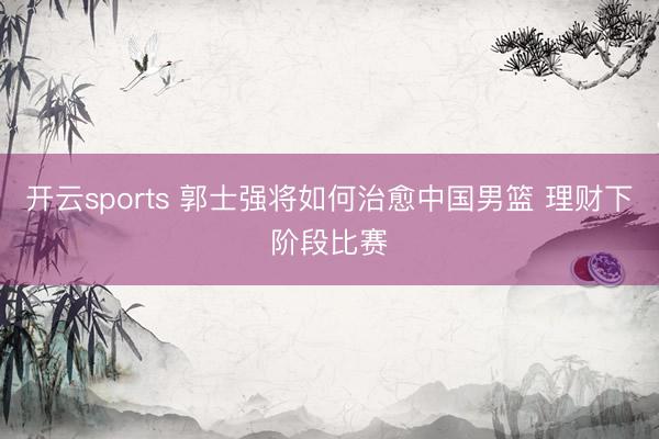 开云sports 郭士强将如何治愈中国男篮 理财下阶段比赛