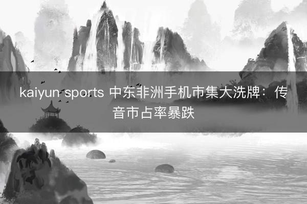kaiyun sports 中东非洲手机市集大洗牌：传音市占率暴跌