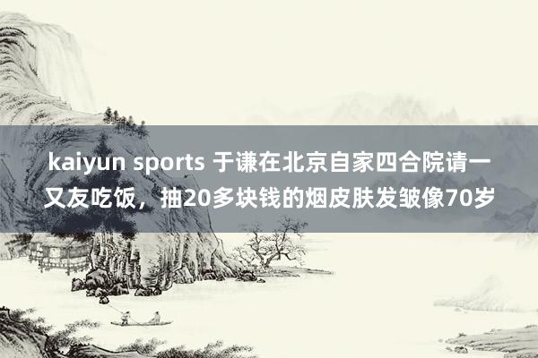 kaiyun sports 于谦在北京自家四合院请一又友吃饭，抽20多块钱的烟皮肤发皱像70岁