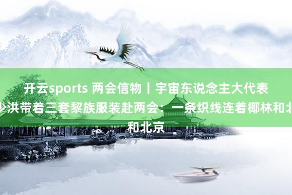 开云sports 两会信物丨宇宙东说念主大代表苏少洪带着三套黎族服装赴两会:一条织线连着椰林和北京