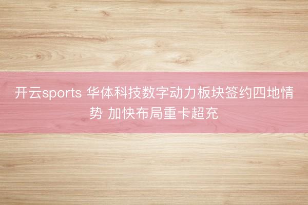 开云sports 华体科技数字动力板块签约四地情势 加快布局重卡超充
