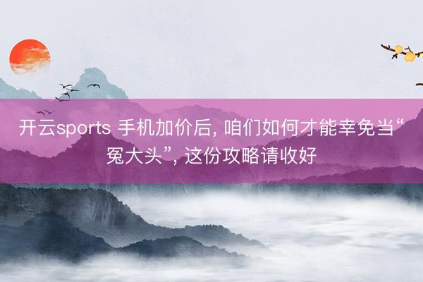 开云sports 手机加价后， 咱们如何才能幸免当“冤大头”， 这份攻略请收好