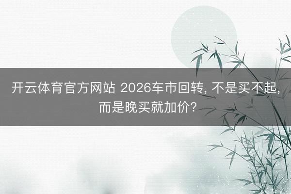 开云体育官方网站 2026车市回转， 不是买不起， 而是晚买就加价?