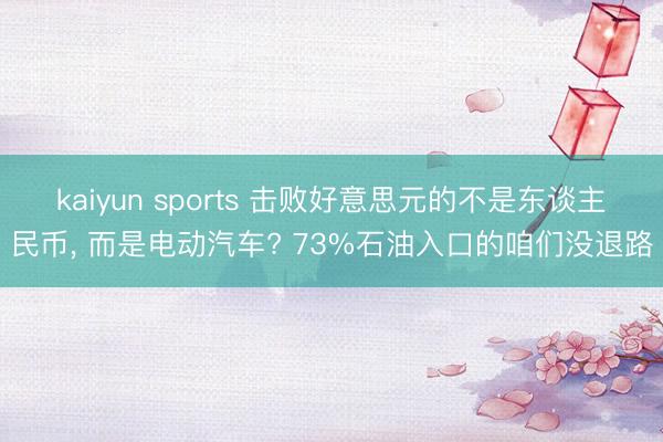 kaiyun sports 击败好意思元的不是东谈主民币， 而是电动汽车? 73%石油入口的咱们没退路
