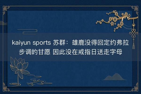 kaiyun sports 苏群：雄鹿没得回定约弗拉步调的甘愿 因此没在戒指日送走字母