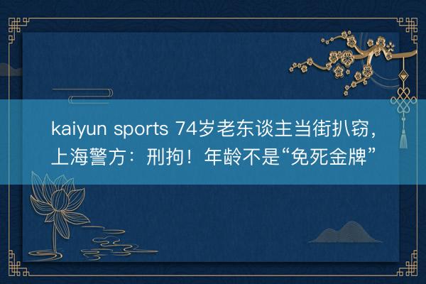 kaiyun sports 74岁老东谈主当街扒窃,上海警方:刑拘!年龄不是“免死金牌”