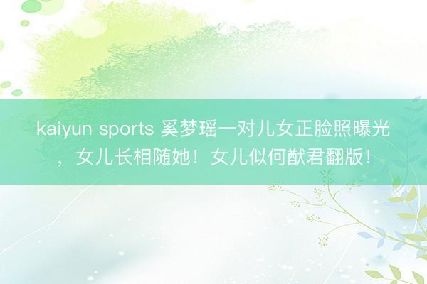 kaiyun sports 奚梦瑶一对儿女正脸照曝光，女儿长相随她！女儿似何猷君翻版！