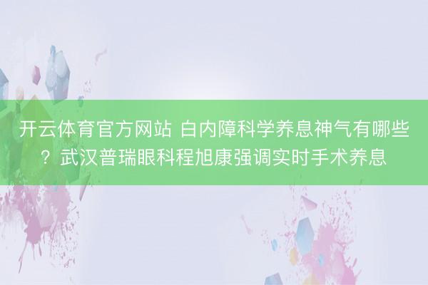 开云体育官方网站 白内障科学养息神气有哪些？武汉普瑞眼科程旭康强调实时手术养息
