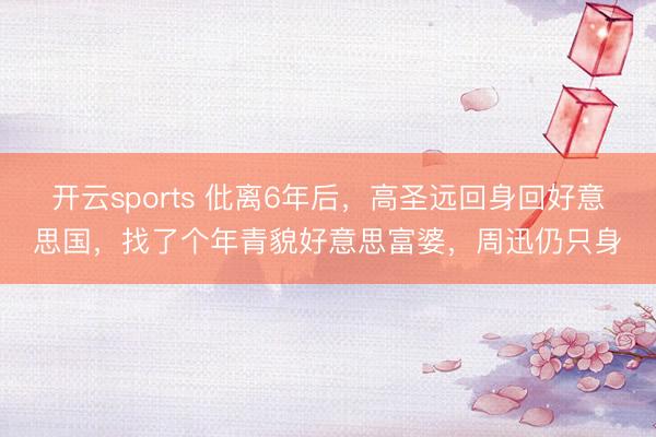 开云sports 仳离6年后,高圣远回身回好意思国,找了个年青貌好意思富婆,周迅仍只身