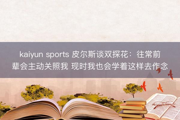 kaiyun sports 皮尔斯谈双探花：往常前辈会主动关照我 现时我也会学着这样去作念