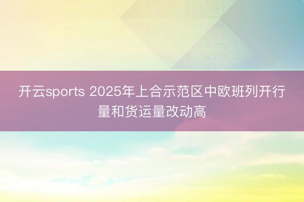 开云sports 2025年上合示范区中欧班列开行量和货运量改动高
