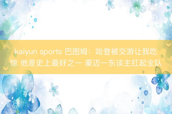 kaiyun sports 巴图姆：哈登被交游让我吃惊 他是史上最好之一 豪迈一东谈主扛起全队