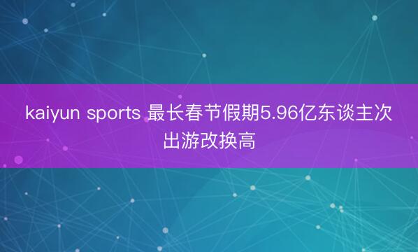 kaiyun sports 最长春节假期5.96亿东谈主次出游改换高