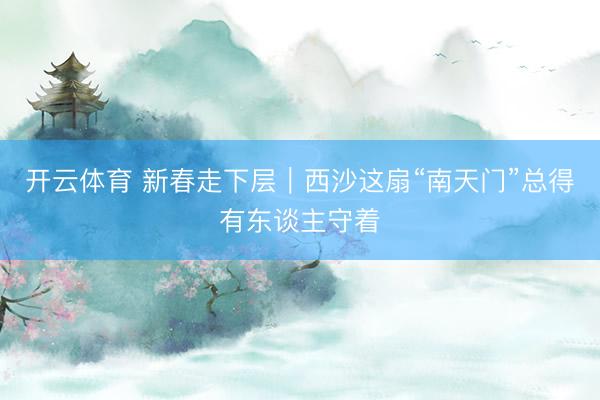 开云体育 新春走下层｜西沙这扇“南天门”总得有东谈主守着