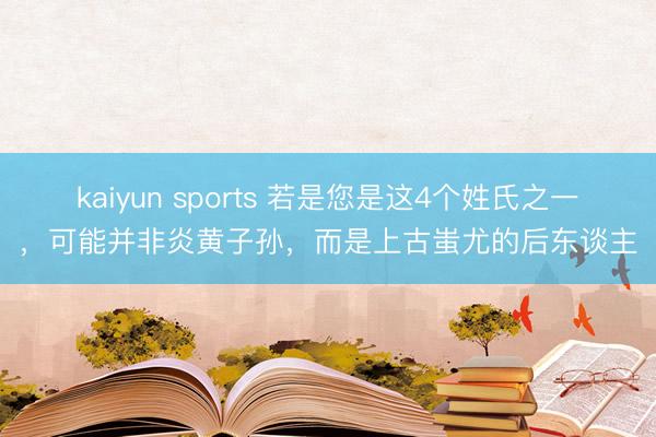 kaiyun sports 若是您是这4个姓氏之一，可能并非炎黄子孙，而是上古蚩尤的后东谈主