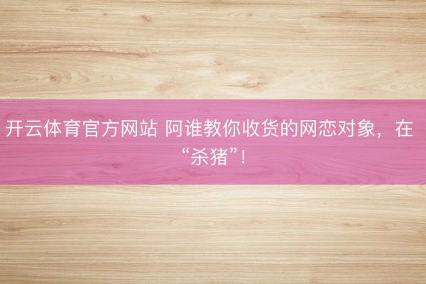 开云体育官方网站 阿谁教你收货的网恋对象，在 “杀猪”！