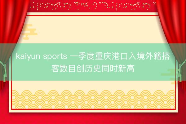 kaiyun sports 一季度重庆港口入境外籍搭客数目创历史同时新高