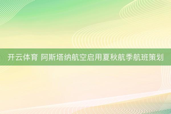 开云体育 阿斯塔纳航空启用夏秋航季航班策划