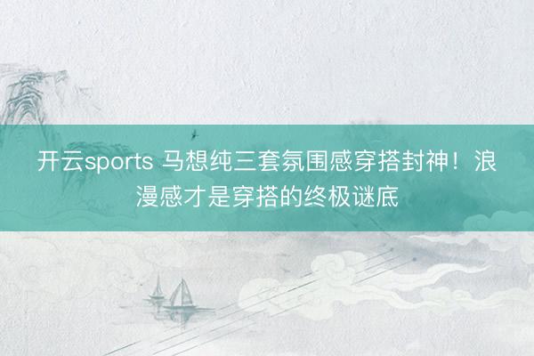 开云sports 马想纯三套氛围感穿搭封神！浪漫感才是穿搭的终极谜底