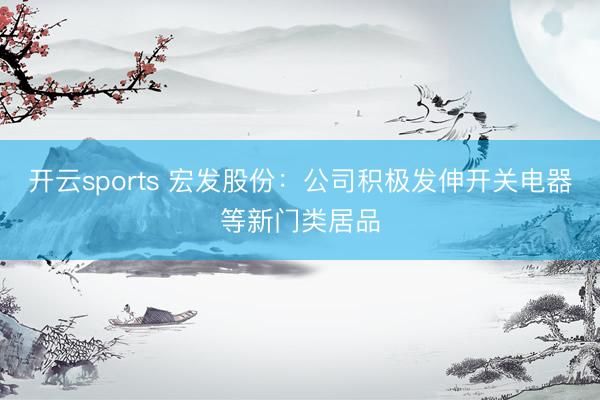 开云sports 宏发股份:公司积极发伸开关电器等新门类居品