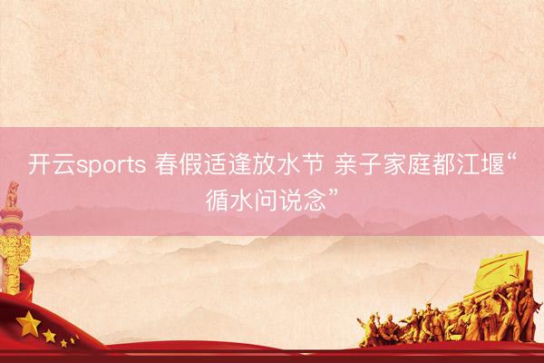 开云sports 春假适逢放水节 亲子家庭都江堰“循水问说念”