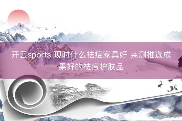 开云sports 现时什么祛痘家具好 亲测推选成果好的祛痘护肤品