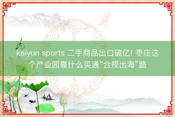 kaiyun sports 二手商品出口破亿! 枣庄这个产业园靠什么买通“合规出海”路