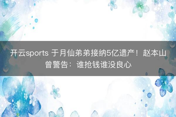 开云sports 于月仙弟弟接纳5亿遗产！赵本山曾警告：谁抢钱谁没良心