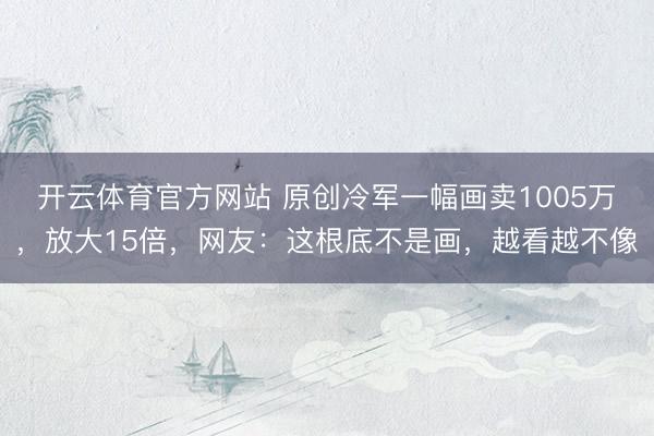 开云体育官方网站 原创冷军一幅画卖1005万,放大15倍,网友:这根底不是画,越看越不像