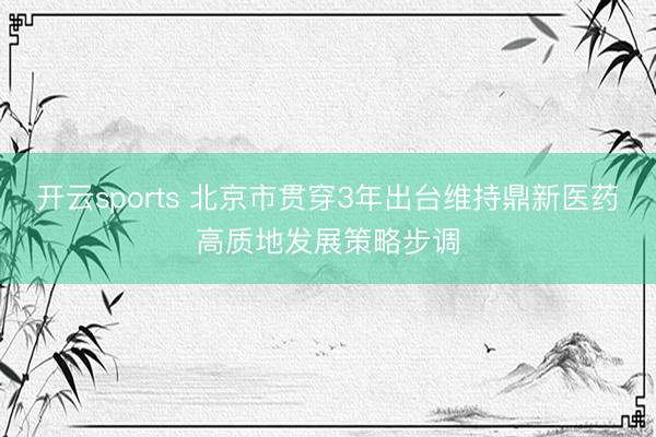 开云sports 北京市贯穿3年出台维持鼎新医药高质地发展策略步调