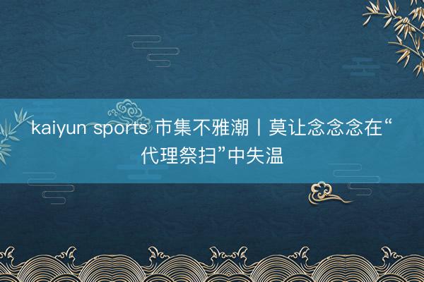 kaiyun sports 市集不雅潮丨莫让念念念在“代理祭扫”中失温