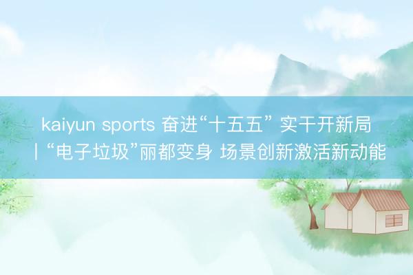 kaiyun sports 奋进“十五五” 实干开新局丨“电子垃圾”丽都变身 场景创新激活新动能