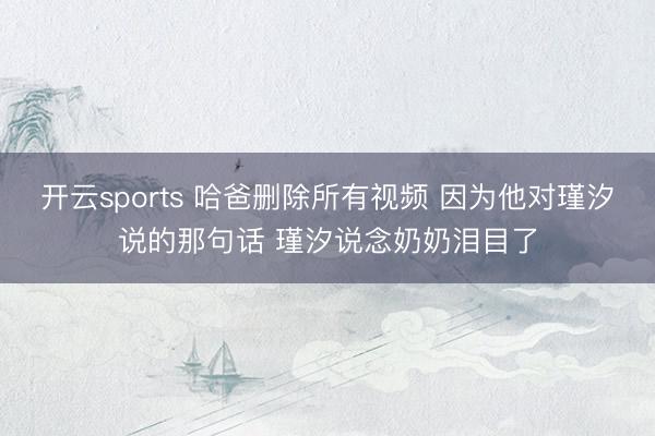 开云sports 哈爸删除所有视频 因为他对瑾汐说的那句话 瑾汐说念奶奶泪目了