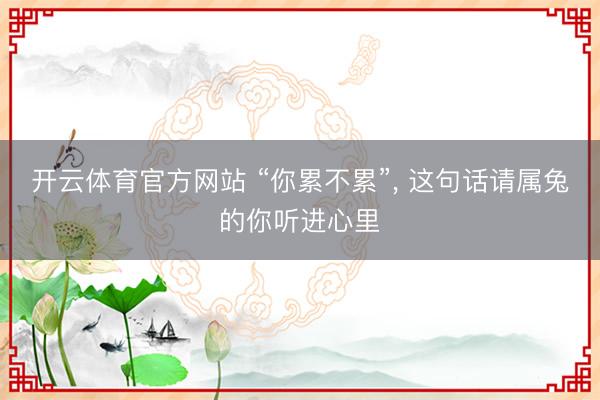 开云体育官方网站 “你累不累”, 这句话请属兔的你听进心里
